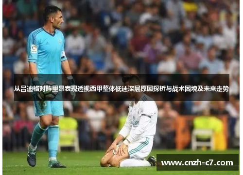 从吕迪格对阵里昂表现透视西甲整体低迷深层原因探析与战术困境及未来走势