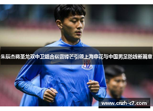 朱辰杰蒋圣龙双中卫组合崭露锋芒引领上海申花与中国男足防线新篇章
