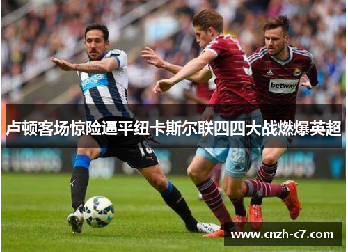 卢顿客场惊险逼平纽卡斯尔联四四大战燃爆英超