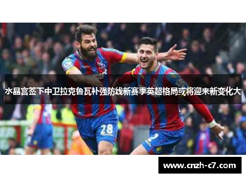 水晶宫签下中卫拉克鲁瓦补强防线新赛季英超格局或将迎来新变化大